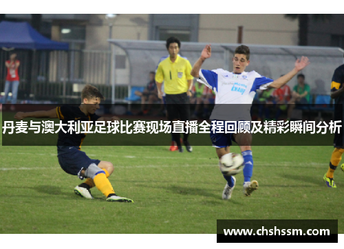 丹麦与澳大利亚足球比赛现场直播全程回顾及精彩瞬间分析